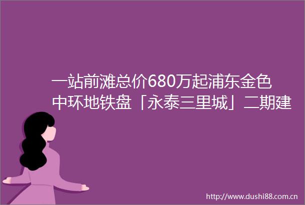 一站前滩总价680万起浦东金色中环地铁盘「永泰三里城」二期建面约99241㎡高层洋房叠加