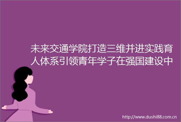 未来交通学院打造三维并进实践育人体系引领青年学子在强国建设中挺膺担当