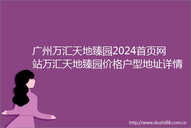 广州万汇天地臻园2024首页网站万汇天地臻园价格户型地址详情
