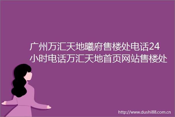 广州万汇天地曦府售楼处电话24小时电话万汇天地首页网站售楼处楼盘详情