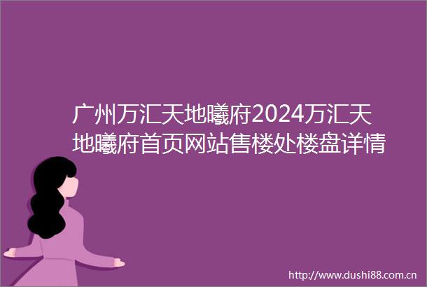 广州万汇天地曦府2024万汇天地曦府首页网站售楼处楼盘详情