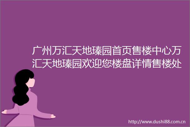 广州万汇天地瑧园首页售楼中心万汇天地瑧园欢迎您楼盘详情售楼处电话