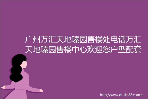 广州万汇天地瑧园售楼处电话万汇天地瑧园售楼中心欢迎您户型配套楼盘详情