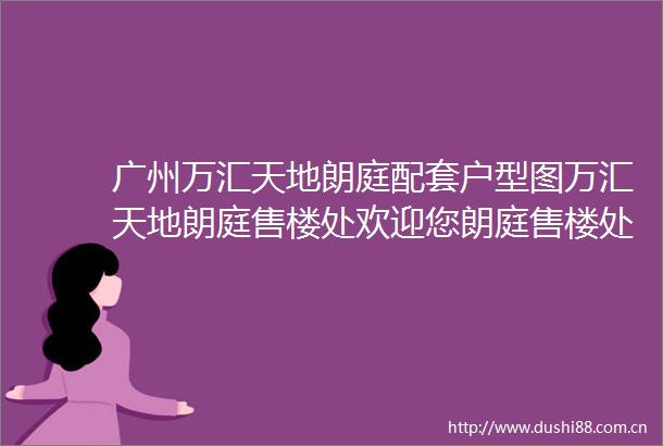 广州万汇天地朗庭配套户型图万汇天地朗庭售楼处欢迎您朗庭售楼处电话