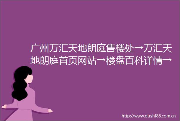 广州万汇天地朗庭售楼处→万汇天地朗庭首页网站→楼盘百科详情→售楼中心电话