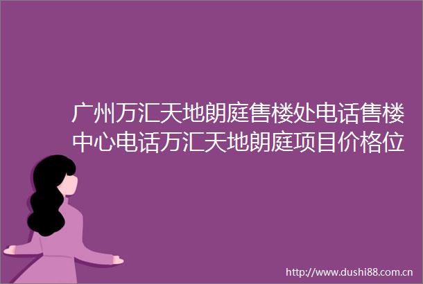 广州万汇天地朗庭售楼处电话售楼中心电话万汇天地朗庭项目价格位置