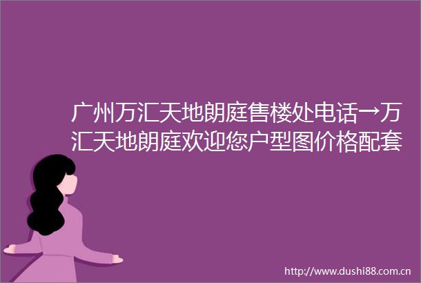 广州万汇天地朗庭售楼处电话→万汇天地朗庭欢迎您户型图价格配套折扣