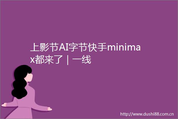 上影节AI字节快手minimax都来了｜一线