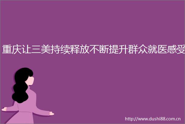 重庆让三美持续释放不断提升群众就医感受