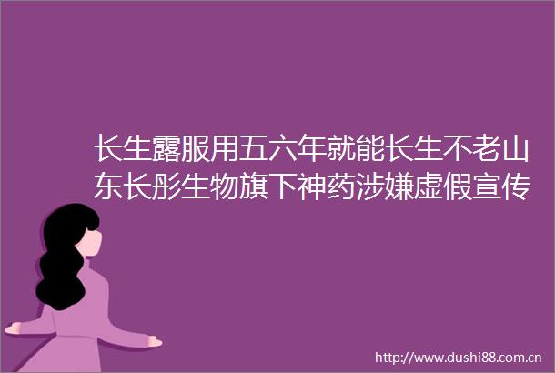 长生露服用五六年就能长生不老山东长彤生物旗下神药宣传