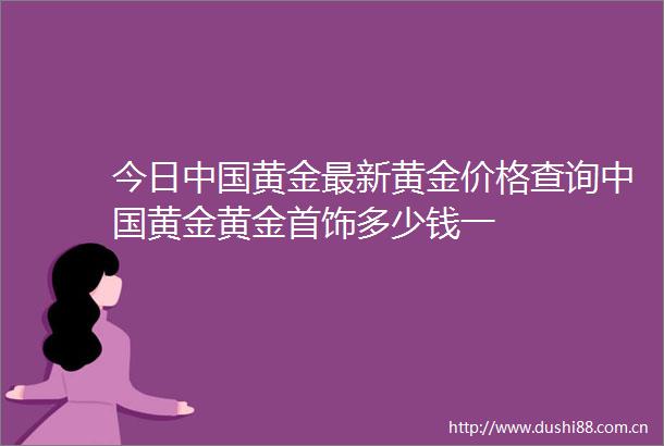 今日黄金最新黄金价格查询黄金黄金首饰多少钱一