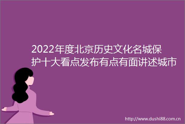 2022年度北京历史文化名城保护十大看点发布有点有面讲述城市保护更新历程