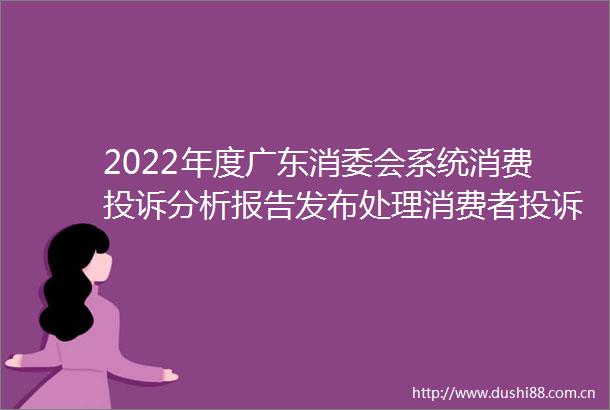 2022年度广东消委会系统消费分析报告发布处理消费者量同比上升422