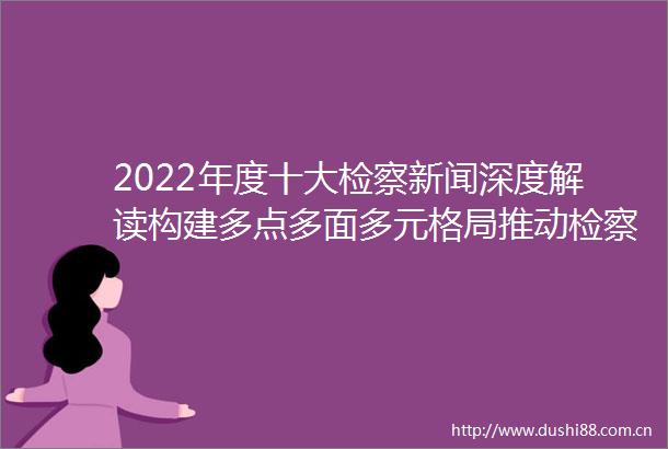2022年度十大检察新闻深度解读构建多点多面多元格局推动检察公益诉讼高质量发展