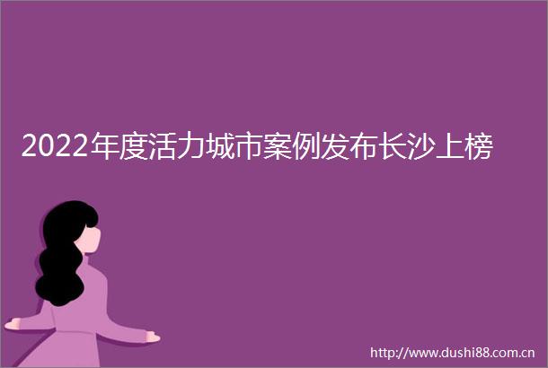 2022年度活力城市案例发布长沙上榜