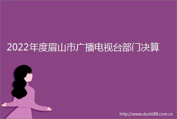 2022年度眉山市广播电视台部门决算