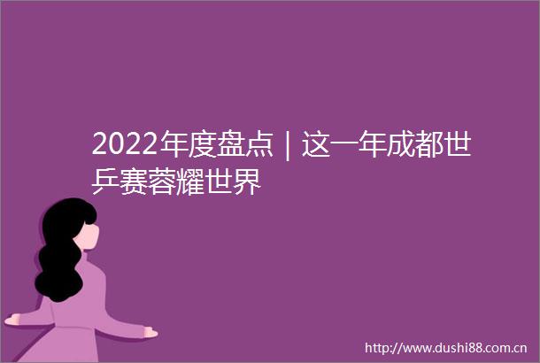 2022年度盘点｜这一年成都世乒赛蓉耀世界