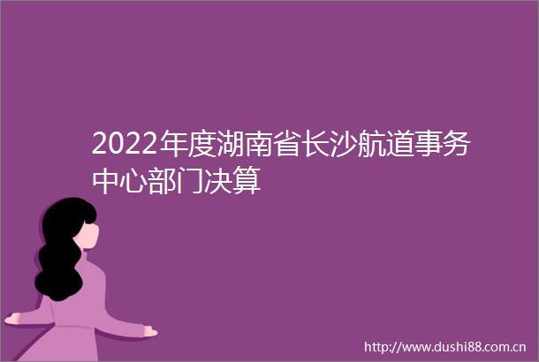2022年度湖南省长沙航道事务中心部门决算