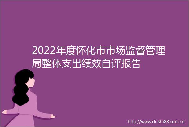 2022年度怀化市市场监督管理局整体支出绩效自评报告