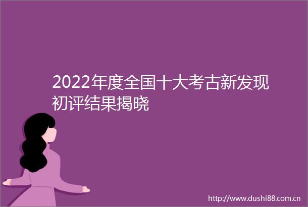 2022年度全国十大考古新发现初评结果揭晓