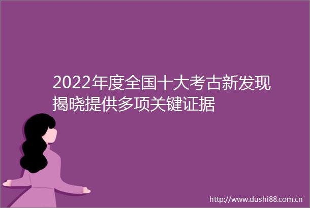 2022年度全国十大考古新发现揭晓提供多项关键