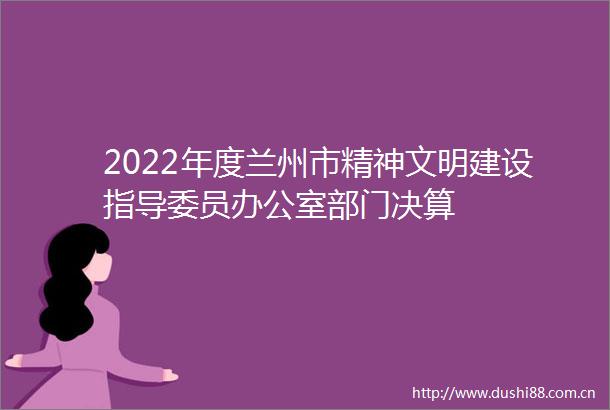 2022年度兰州市精神文明建设指导委员办公室部门决算