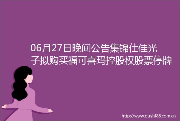 06月27日晚间公告集锦仕佳光子拟购买福可喜玛控股权股票停牌不超过10个交易日
