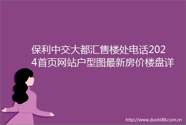 保利中交大都汇售楼处电话2024首页网站户型图最新房价楼盘详情