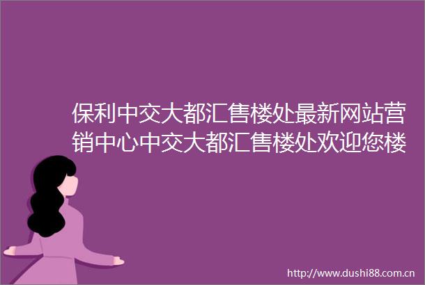 保利中交大都汇售楼处最新网站营销中心中交大都汇售楼处欢迎您楼盘详情