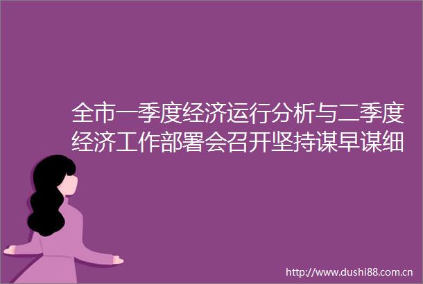全市一季度经济运行分析与二季度经济工作部署会召开坚持谋早谋细抓紧抓实奋力推动二季度和上半年经济发展持续向好