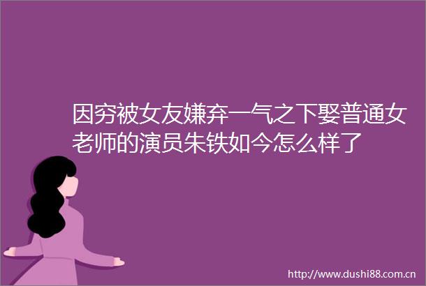 因穷被女友嫌弃一气之下娶普通女老师的演员朱铁如今怎么样了
