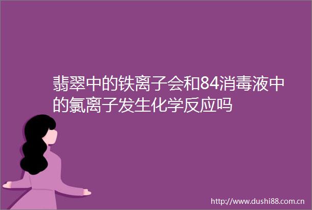 翡翠中的铁离子会和84消毒液中的氯离子发生化学反应吗