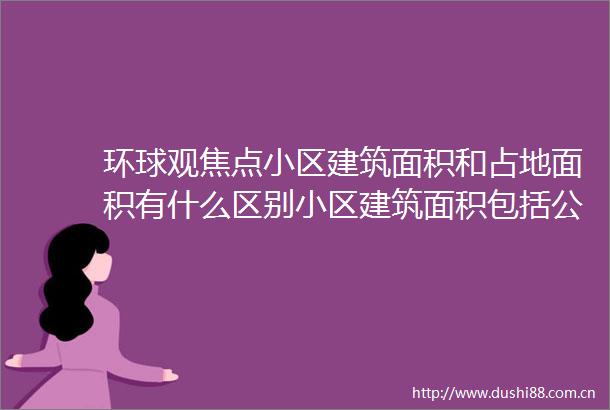 环球观焦点小区建筑面积和占地面积有什么区别小区建筑面积包括公摊面积吗