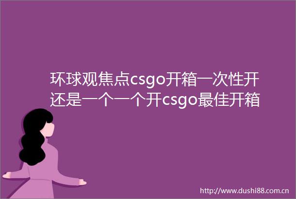 环球观焦点csgo开箱一次性开还是一个一个开csgo最佳开箱时间