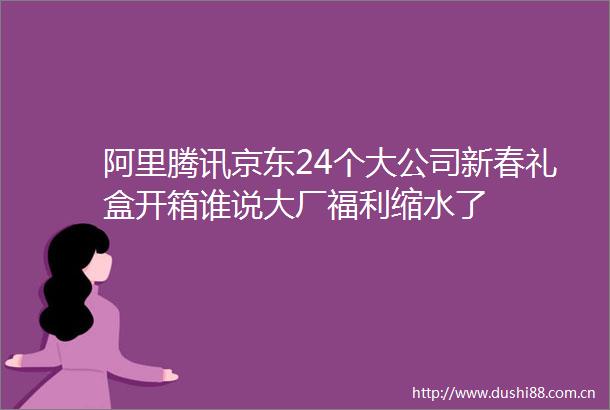 阿里腾讯京东24个大公司新春礼盒开箱谁说大厂福利缩水了