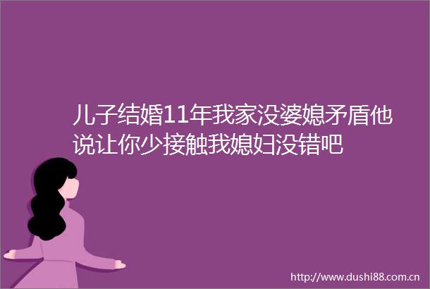 儿子结婚11年我家没婆媳矛盾他说让你少接触我媳妇没错吧