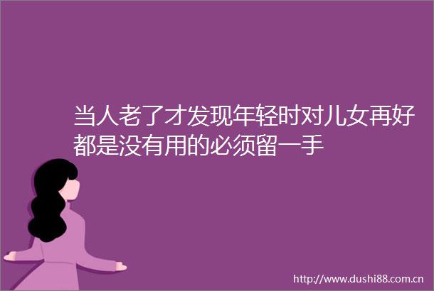 当人老了才发现年轻时对儿女再好都是没有用的必须留一手