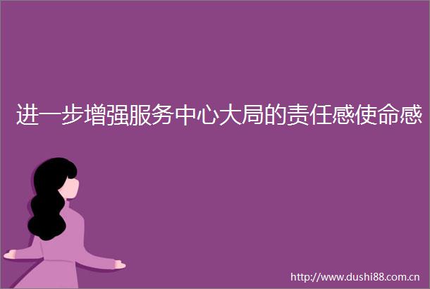 进一步增强服务中心大局的责任感使命感