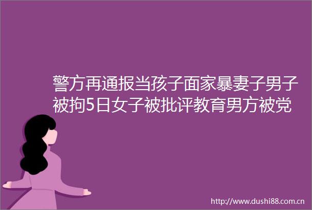 警方再通报当孩子面家暴妻子男子被拘5日女子被批评教育男方被党内严重警告并撤职