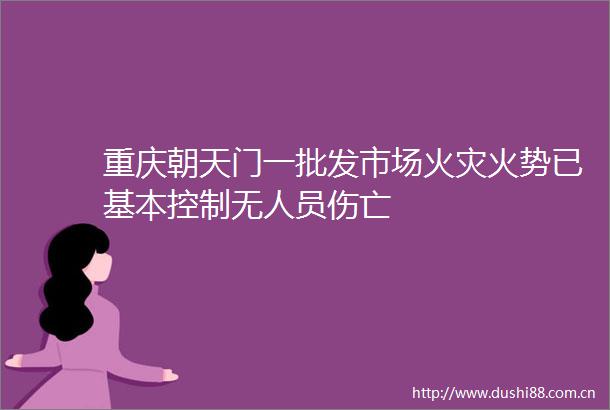 重庆朝天门一批发市场火灾火势已基本控制无人员伤亡