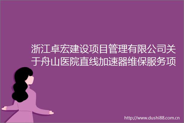 浙江卓宏建设项目管理有限公司关于舟山医院直线加速器维保服务项目的竞争性磋商公告