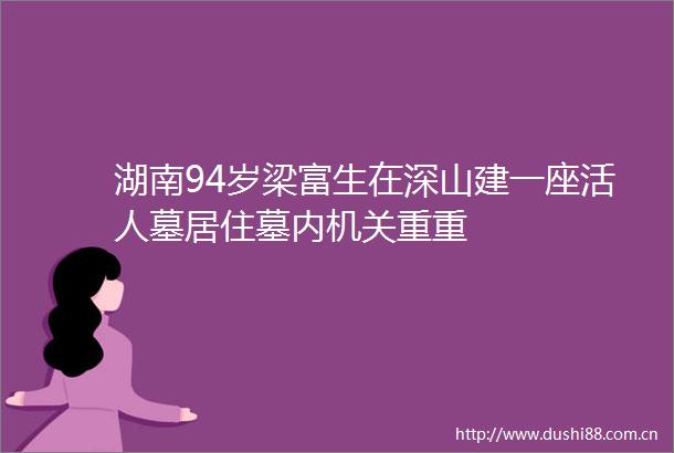 湖南94岁梁富生在深山建一座活人墓居住墓内机关重重