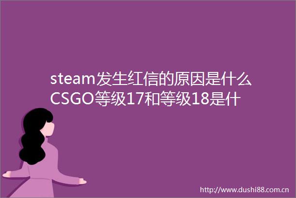 steam发生红信的原因是什么CSGO等级17和等级18是什么段位全球聚焦
