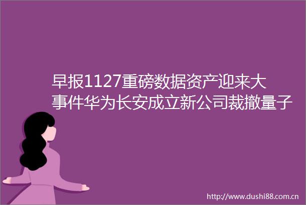 早报1127重磅数据资产迎来大华为长安成立新公司裁撤量子实验室阿里达摩院回应国资委重大部署
