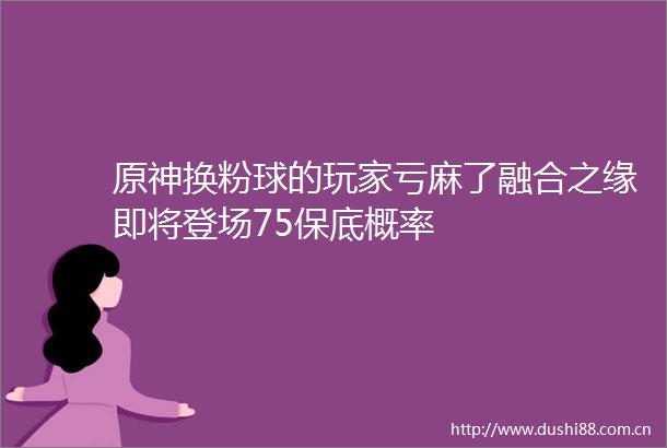 原神换粉球的玩家亏麻了融合之缘即将登场75保底概率