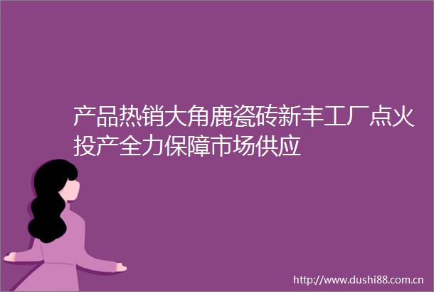 产品热销大角鹿瓷砖新丰工厂点火投产全力保障市场供应