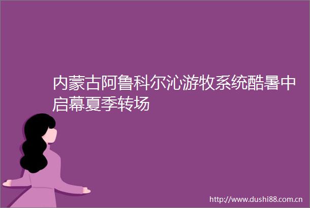 内蒙古阿鲁科尔沁游牧系统酷暑中启幕夏季转场