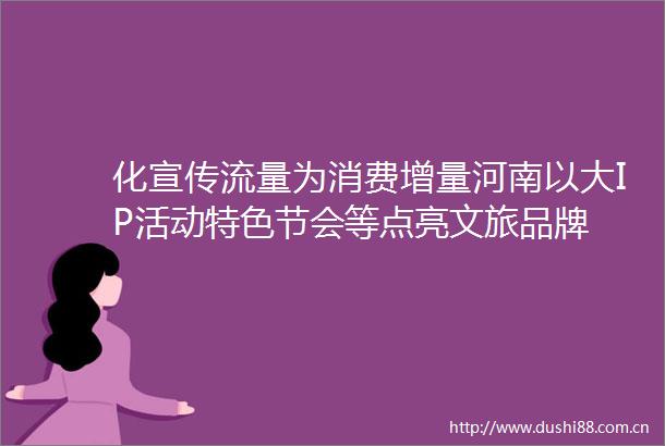 化宣传流量为消费增量河南以大IP活动特色节会等点亮文旅品牌