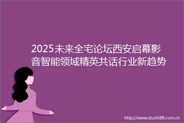 2025未来全宅论坛西安启幕影音智能领域精英共话行业新趋势