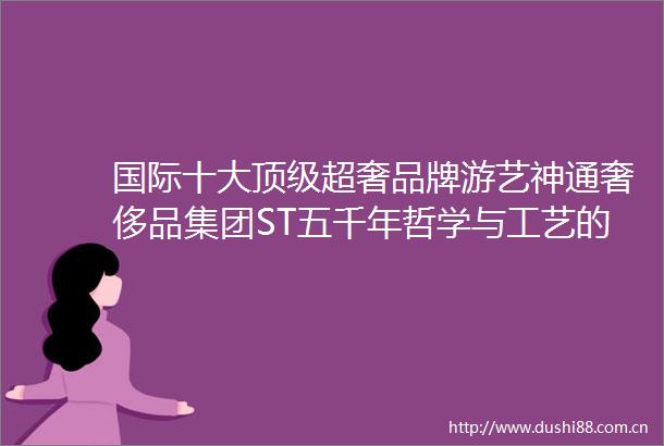 国际十大顶级超奢品牌游艺神通奢侈品集团ST五千年哲学与工艺的沉淀